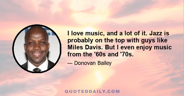 I love music, and a lot of it. Jazz is probably on the top with guys like Miles Davis. But I even enjoy music from the '60s and '70s.