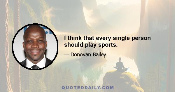 I think that every single person should play sports.