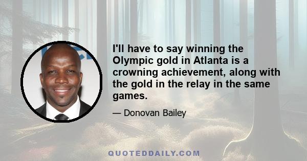 I'll have to say winning the Olympic gold in Atlanta is a crowning achievement, along with the gold in the relay in the same games.