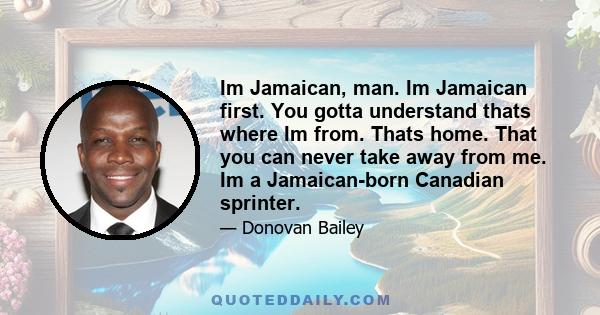 Im Jamaican, man. Im Jamaican first. You gotta understand thats where Im from. Thats home. That you can never take away from me. Im a Jamaican-born Canadian sprinter.