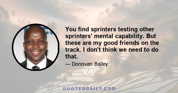 You find sprinters testing other sprinters' mental capability. But these are my good friends on the track. I don't think we need to do that.