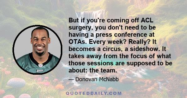 But if you're coming off ACL surgery, you don't need to be having a press conference at OTAs. Every week? Really? It becomes a circus, a sideshow. It takes away from the focus of what those sessions are supposed to be