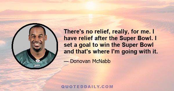 There's no relief, really, for me. I have relief after the Super Bowl. I set a goal to win the Super Bowl and that's where I'm going with it.