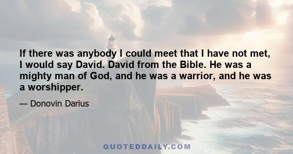 If there was anybody I could meet that I have not met, I would say David. David from the Bible. He was a mighty man of God, and he was a warrior, and he was a worshipper.