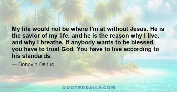My life would not be where I'm at without Jesus. He is the savior of my life, and he is the reason why I live, and why I breathe. If anybody wants to be blessed, you have to trust God. You have to live according to his