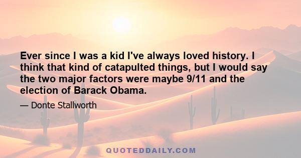 Ever since I was a kid I've always loved history. I think that kind of catapulted things, but I would say the two major factors were maybe 9/11 and the election of Barack Obama.