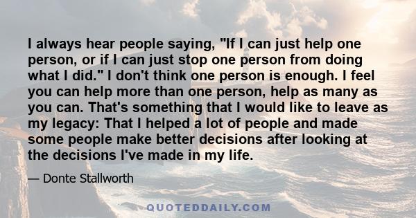 I always hear people saying, If I can just help one person, or if I can just stop one person from doing what I did. I don't think one person is enough. I feel you can help more than one person, help as many as you can.