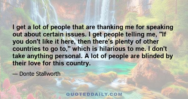 I get a lot of people that are thanking me for speaking out about certain issues. I get people telling me, If you don't like it here, then there's plenty of other countries to go to, which is hilarious to me. I don't