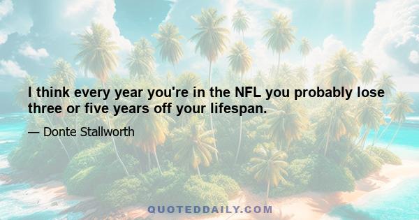 I think every year you're in the NFL you probably lose three or five years off your lifespan.