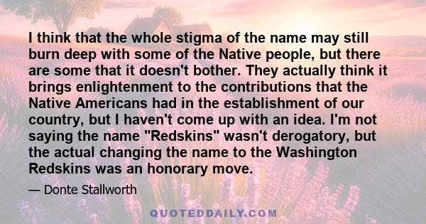 I think that the whole stigma of the name may still burn deep with some of the Native people, but there are some that it doesn't bother. They actually think it brings enlightenment to the contributions that the Native