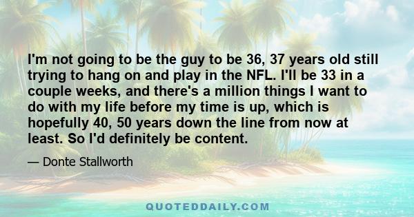 I'm not going to be the guy to be 36, 37 years old still trying to hang on and play in the NFL. I'll be 33 in a couple weeks, and there's a million things I want to do with my life before my time is up, which is