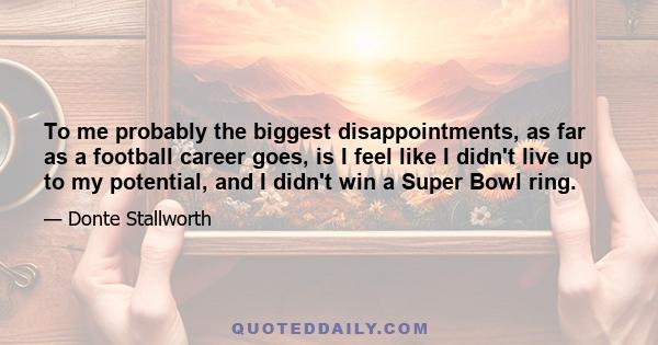 To me probably the biggest disappointments, as far as a football career goes, is I feel like I didn't live up to my potential, and I didn't win a Super Bowl ring.