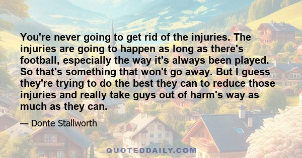 You're never going to get rid of the injuries. The injuries are going to happen as long as there's football, especially the way it's always been played. So that's something that won't go away. But I guess they're trying 