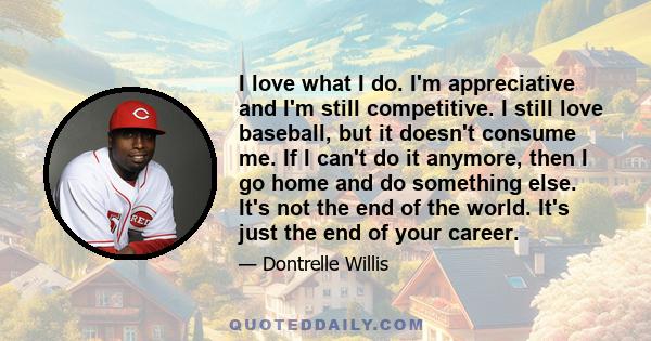 I love what I do. I'm appreciative and I'm still competitive. I still love baseball, but it doesn't consume me. If I can't do it anymore, then I go home and do something else. It's not the end of the world. It's just