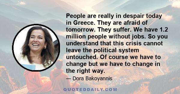 People are really in despair today in Greece. They are afraid of tomorrow. They suffer. We have 1.2 million people without jobs. So you understand that this crisis cannot leave the political system untouched. Of course