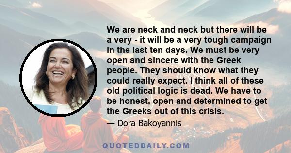 We are neck and neck but there will be a very - it will be a very tough campaign in the last ten days. We must be very open and sincere with the Greek people. They should know what they could really expect. I think all