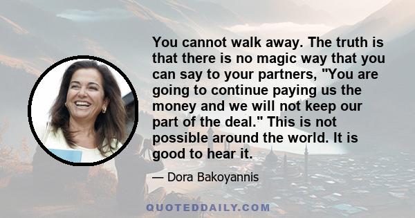 You cannot walk away. The truth is that there is no magic way that you can say to your partners, You are going to continue paying us the money and we will not keep our part of the deal. This is not possible around the