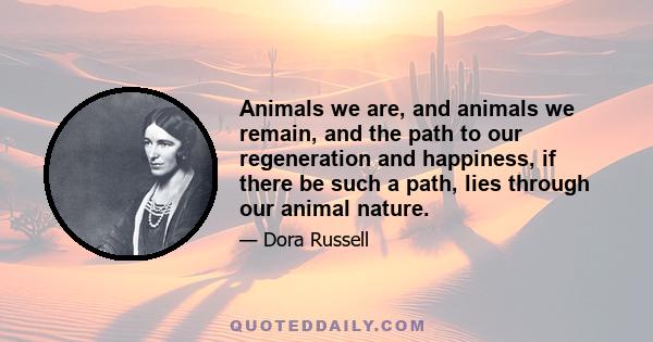 Animals we are, and animals we remain, and the path to our regeneration and happiness, if there be such a path, lies through our animal nature.