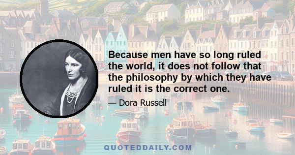 Because men have so long ruled the world, it does not follow that the philosophy by which they have ruled it is the correct one.