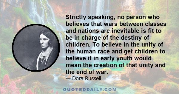 Strictly speaking, no person who believes that wars between classes and nations are inevitable is fit to be in charge of the destiny of children. To believe in the unity of the human race and get children to believe it