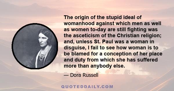 The origin of the stupid ideal of womanhood against which men as well as women to-day are still fighting was the asceticism of the Christian religion; and, unless St. Paul was a woman in disguise, I fail to see how