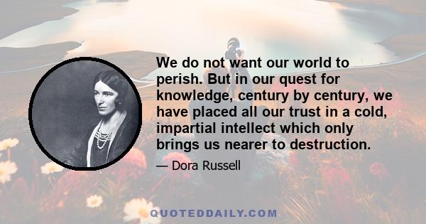 We do not want our world to perish. But in our quest for knowledge, century by century, we have placed all our trust in a cold, impartial intellect which only brings us nearer to destruction.