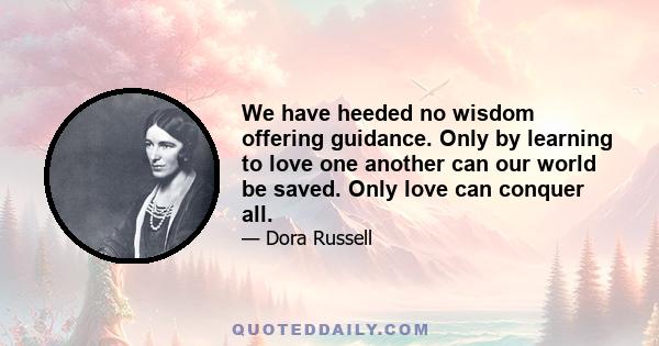 We have heeded no wisdom offering guidance. Only by learning to love one another can our world be saved. Only love can conquer all.