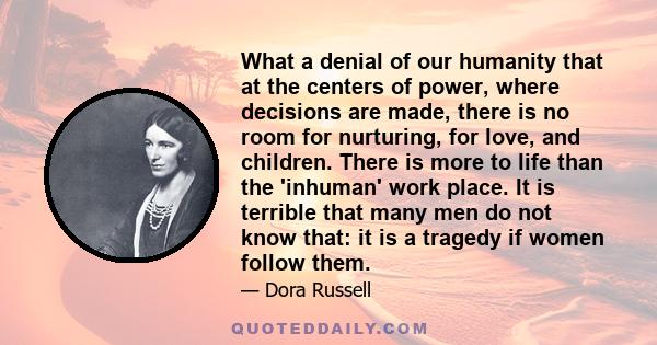 What a denial of our humanity that at the centers of power, where decisions are made, there is no room for nurturing, for love, and children. There is more to life than the 'inhuman' work place. It is terrible that many 