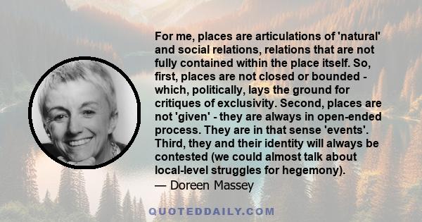 For me, places are articulations of 'natural' and social relations, relations that are not fully contained within the place itself. So, first, places are not closed or bounded - which, politically, lays the ground for