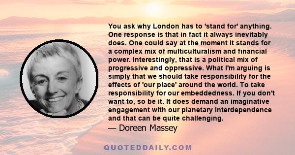 You ask why London has to 'stand for' anything. One response is that in fact it always inevitably does. One could say at the moment it stands for a complex mix of multiculturalism and financial power. Interestingly,