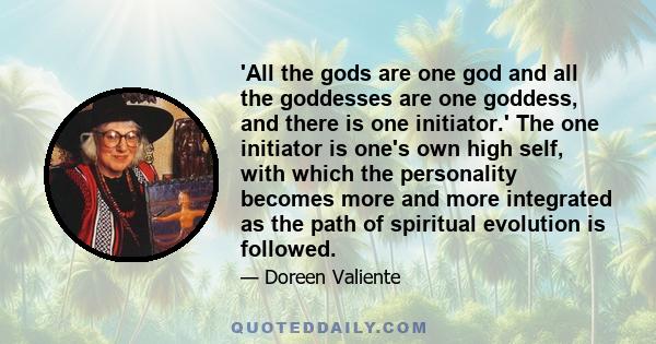 'All the gods are one god and all the goddesses are one goddess, and there is one initiator.' The one initiator is one's own high self, with which the personality becomes more and more integrated as the path of