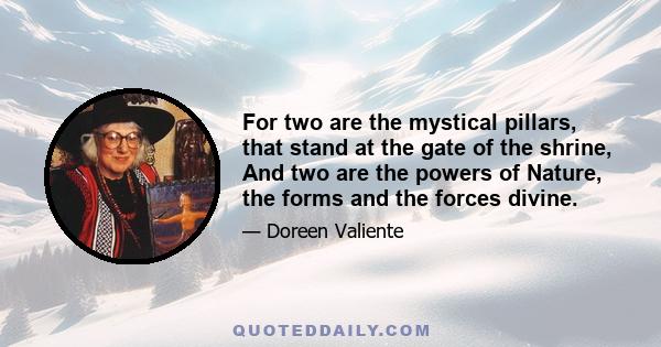 For two are the mystical pillars, that stand at the gate of the shrine, And two are the powers of Nature, the forms and the forces divine.