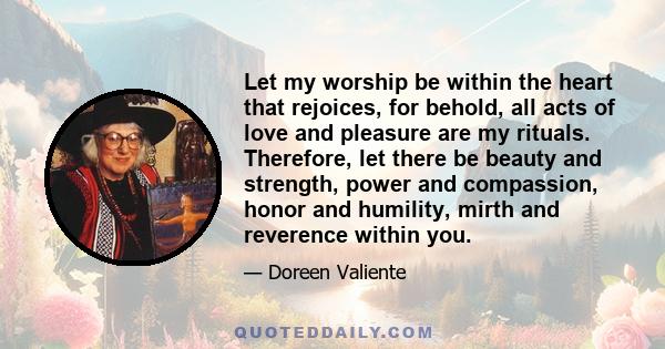 Let my worship be within the heart that rejoices, for behold, all acts of love and pleasure are my rituals. Therefore, let there be beauty and strength, power and compassion, honor and humility, mirth and reverence