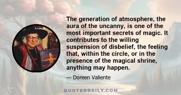 The generation of atmosphere, the aura of the uncanny, is one of the most important secrets of magic. It contributes to the willing suspension of disbelief, the feeling that, within the circle, or in the presence of the 