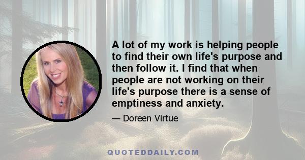 A lot of my work is helping people to find their own life's purpose and then follow it. I find that when people are not working on their life's purpose there is a sense of emptiness and anxiety.