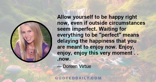 Allow yourself to be happy right now, even if outside circumstances seem imperfect. Waiting for everything to be perfect means delaying the happiness that you are meant to enjoy now. Enjoy, enjoy, enjoy this very moment 