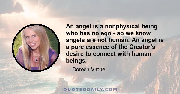 An angel is a nonphysical being who has no ego - so we know angels are not human. An angel is a pure essence of the Creator's desire to connect with human beings.