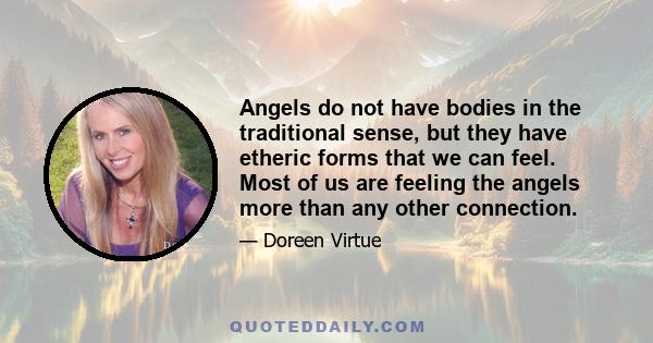 Angels do not have bodies in the traditional sense, but they have etheric forms that we can feel. Most of us are feeling the angels more than any other connection.