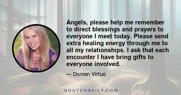 Angels, please help me remember to direct blessings and prayers to everyone I meet today. Please send extra healing energy through me to all my relationships. I ask that each encounter I have bring gifts to everyone