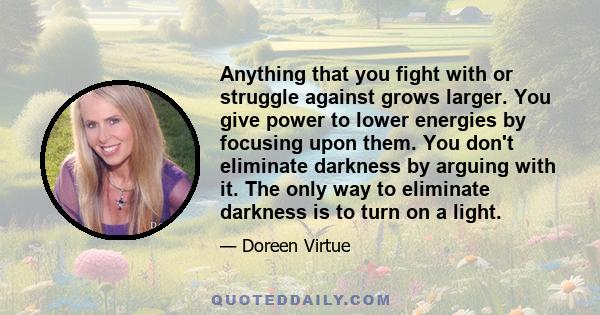 Anything that you fight with or struggle against grows larger. You give power to lower energies by focusing upon them. You don't eliminate darkness by arguing with it. The only way to eliminate darkness is to turn on a