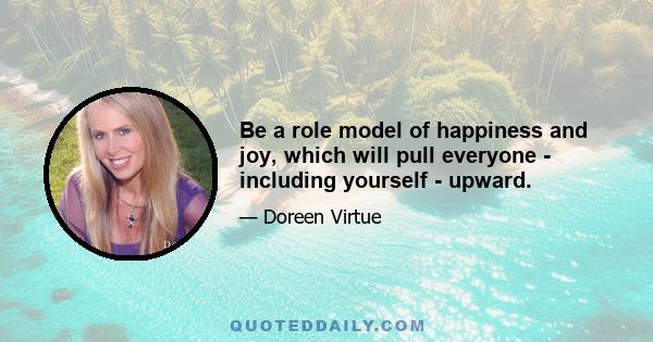 Be a role model of happiness and joy, which will pull everyone - including yourself - upward.