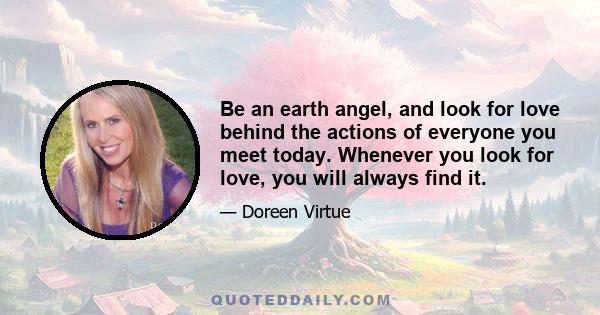 Be an earth angel, and look for love behind the actions of everyone you meet today. Whenever you look for love, you will always find it.