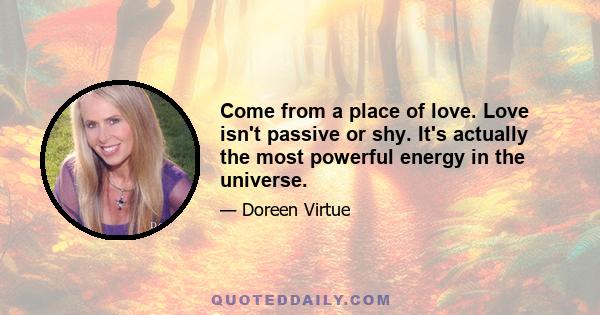 Come from a place of love. Love isn't passive or shy. It's actually the most powerful energy in the universe.