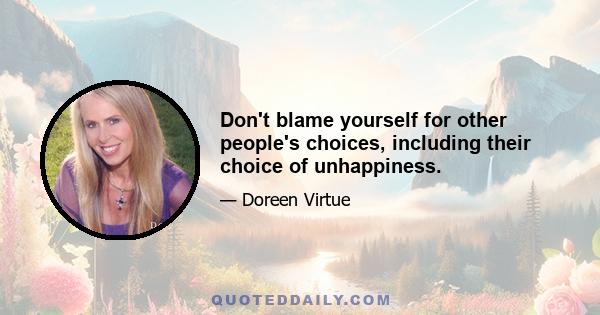 Don't blame yourself for other people's choices, including their choice of unhappiness.