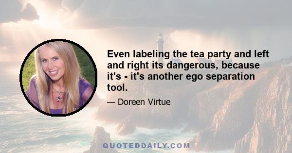 Even labeling the tea party and left and right its dangerous, because it's - it's another ego separation tool.