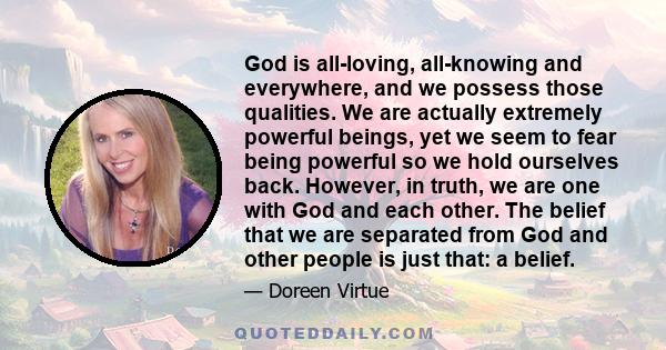 God is all-loving, all-knowing and everywhere, and we possess those qualities. We are actually extremely powerful beings, yet we seem to fear being powerful so we hold ourselves back. However, in truth, we are one with