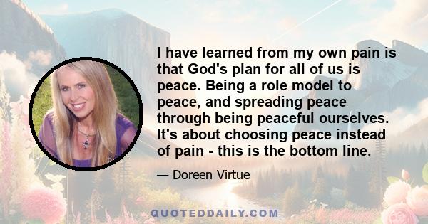 I have learned from my own pain is that God's plan for all of us is peace. Being a role model to peace, and spreading peace through being peaceful ourselves. It's about choosing peace instead of pain - this is the