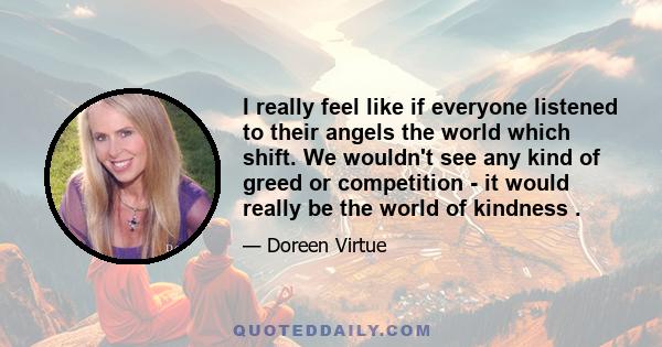 I really feel like if everyone listened to their angels the world which shift. We wouldn't see any kind of greed or competition - it would really be the world of kindness .