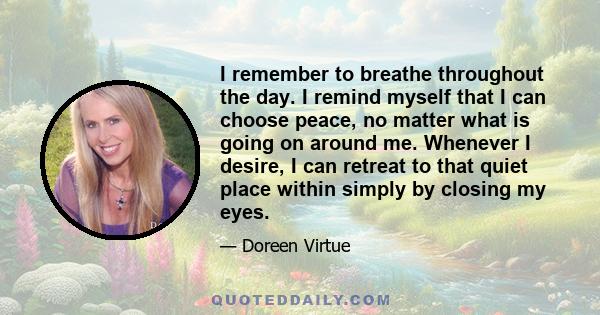 I remember to breathe throughout the day. I remind myself that I can choose peace, no matter what is going on around me. Whenever I desire, I can retreat to that quiet place within simply by closing my eyes.