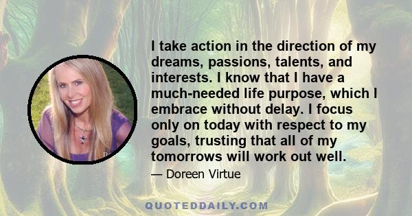 I take action in the direction of my dreams, passions, talents, and interests. I know that I have a much-needed life purpose, which I embrace without delay. I focus only on today with respect to my goals, trusting that